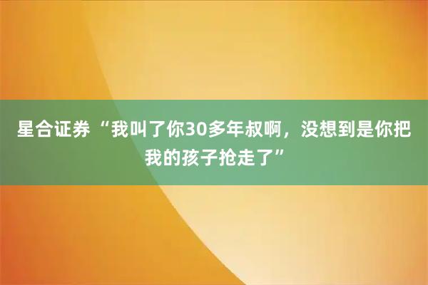 星合证券 “我叫了你30多年叔啊，没想到是你把我的孩子抢走了”