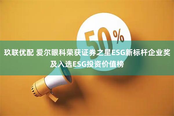 玖联优配 爱尔眼科荣获证券之星ESG新标杆企业奖及入选ESG投资价值榜