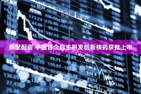 鼎配配资 中国首个自主研发创新核药获批上市