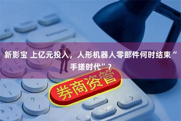 新影宝 上亿元投入，人形机器人零部件何时结束“手搓时代”？