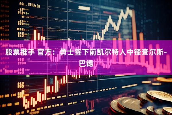 股票推手 官方：勇士签下前凯尔特人中锋查尔斯-巴锡
