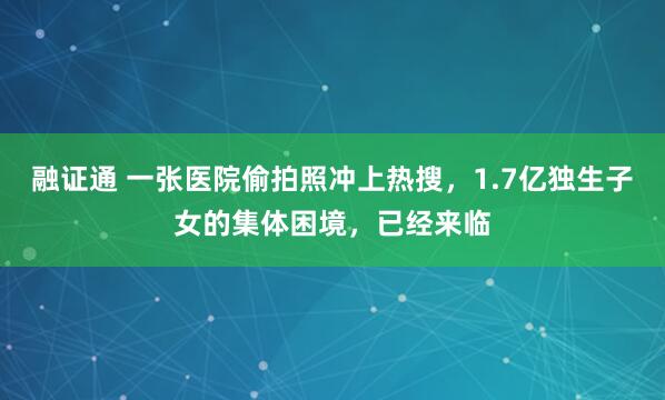 融证通 一张医院偷拍照冲上热搜，1.7亿独生子女的集体困境，已经来临