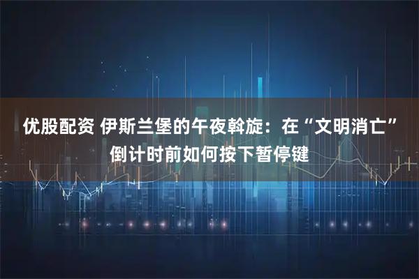 优股配资 伊斯兰堡的午夜斡旋：在“文明消亡”倒计时前如何按下暂停键