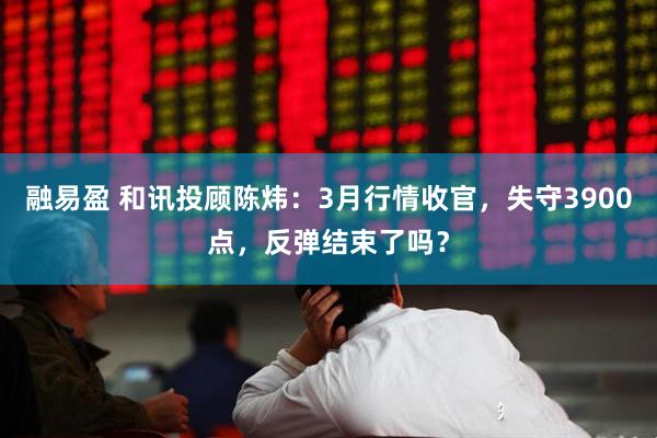 融易盈 和讯投顾陈炜：3月行情收官，失守3900点，反弹结束了吗？