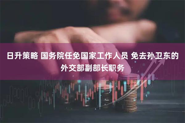 日升策略 国务院任免国家工作人员 免去孙卫东的外交部副部长职务