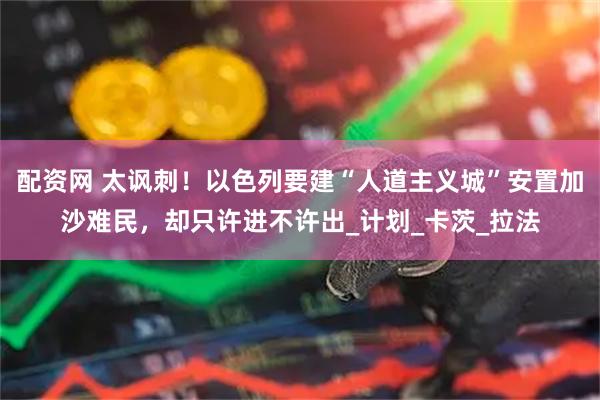 配资网 太讽刺！以色列要建“人道主义城”安置加沙难民，却只许进不许出_计划_卡茨_拉法